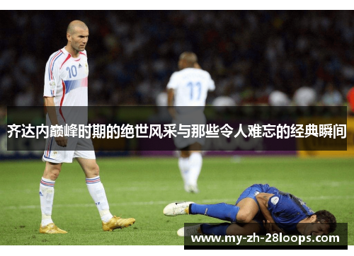 齐达内巅峰时期的绝世风采与那些令人难忘的经典瞬间 齐达内巅峰时期的绝世风采与那些令人难忘的经典瞬间