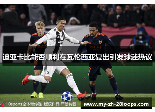 迪亚卡比能否顺利在瓦伦西亚复出引发球迷热议 迪亚卡比能否顺利在瓦伦西亚复出引发球迷热议