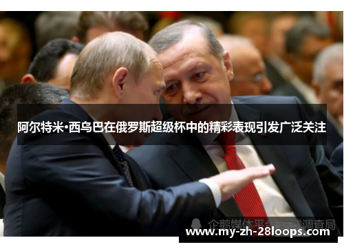 阿尔特米·西乌巴在俄罗斯超级杯中的精彩表现引发广泛关注 阿尔特米·西乌巴在俄罗斯超级杯中的精彩表现引发广泛关注