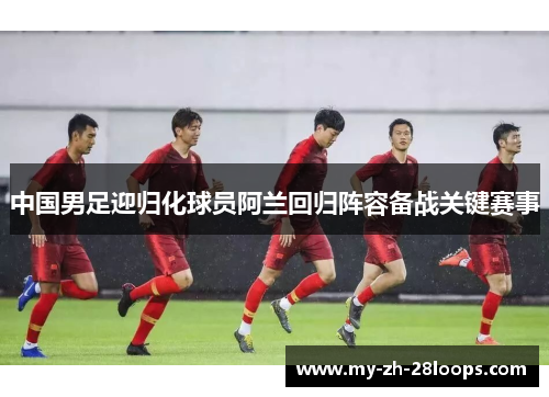 中国男足迎归化球员阿兰回归阵容备战关键赛事