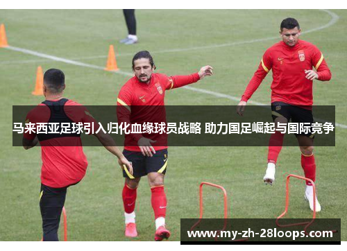 马来西亚足球引入归化血缘球员战略 助力国足崛起与国际竞争